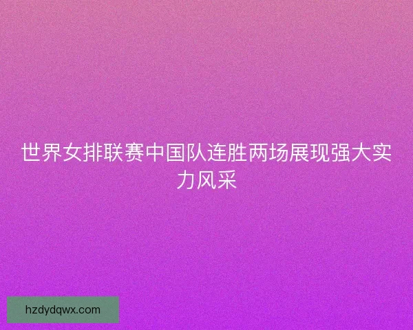 世界女排联赛中国队连胜两场展现强大实力风采