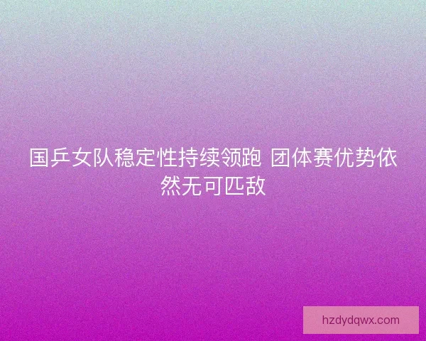 国乒女队稳定性持续领跑 团体赛优势依然无可匹敌