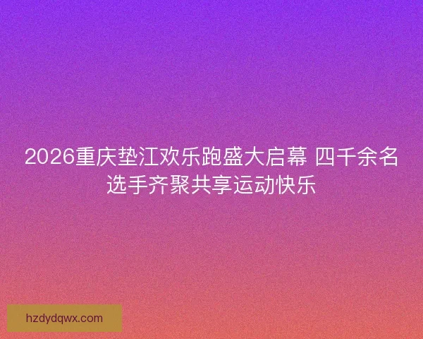2026重庆垫江欢乐跑盛大启幕 四千余名选手齐聚共享运动快乐