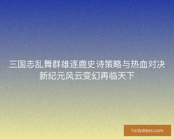 三国志乱舞群雄逐鹿史诗策略与热血对决新纪元风云变幻再临天下