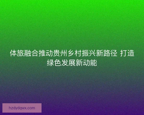 体旅融合推动贵州乡村振兴新路径 打造绿色发展新动能