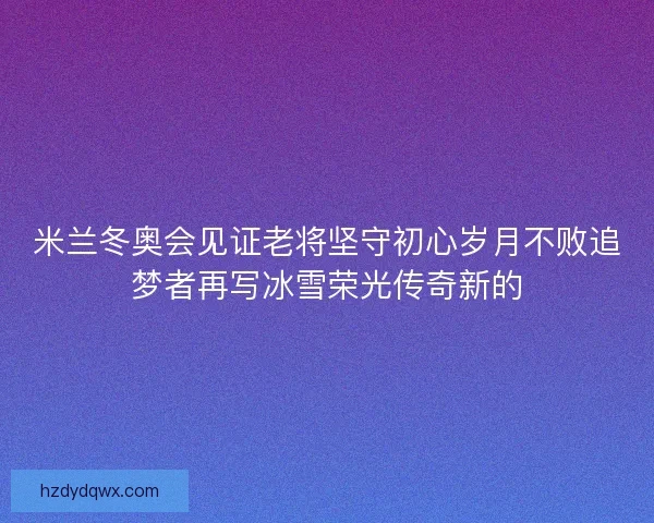 米兰冬奥会见证老将坚守初心岁月不败追梦者再写冰雪荣光传奇新的