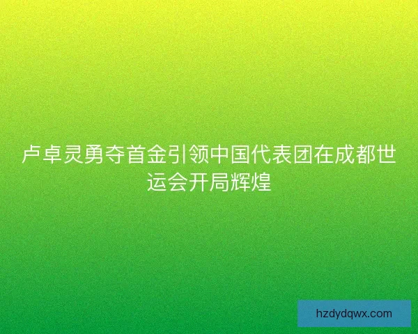 卢卓灵勇夺首金引领中国代表团在成都世运会开局辉煌