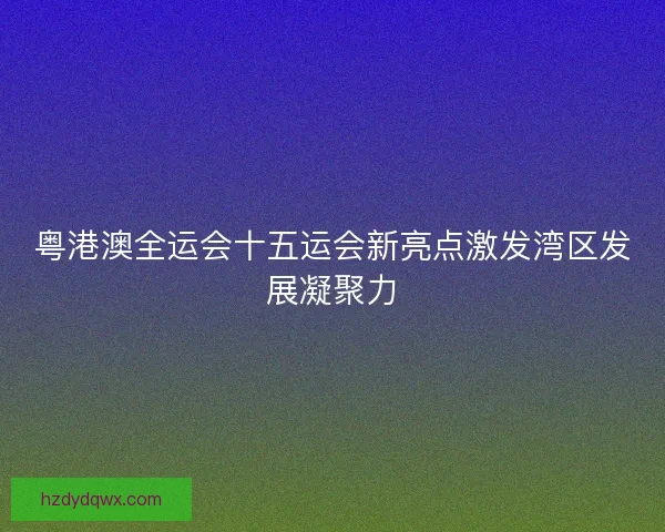 粤港澳全运会十五运会新亮点激发湾区发展凝聚力 粤港澳全运会十五运会新亮点激发湾区发展凝聚力