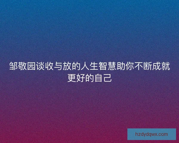 邹敬园谈收与放的人生智慧助你不断成就更好的自己