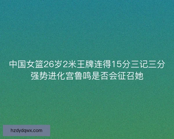 中国女篮26岁2米王牌连得15分三记三分强势进化宫鲁鸣是否会征召她