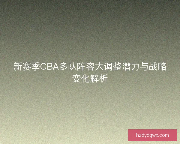 新赛季CBA多队阵容大调整潜力与战略变化解析