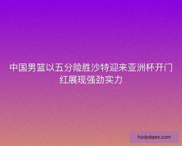 中国男篮以五分险胜沙特迎来亚洲杯开门红展现强劲实力
