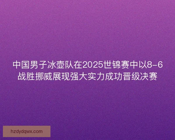 中国男子冰壶队在2025世锦赛中以8-6战胜挪威展现强大实力成功晋级决赛