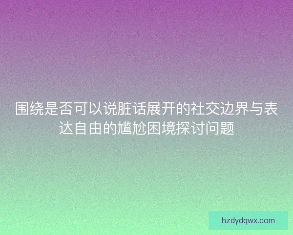 围绕是否可以说脏话展开的社交边界与表达自由的尴尬困境探讨问题