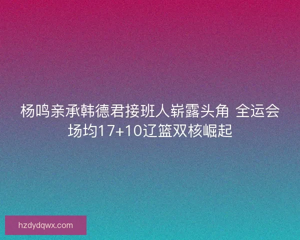 杨鸣亲承韩德君接班人崭露头角 全运会场均17+10辽篮双核崛起